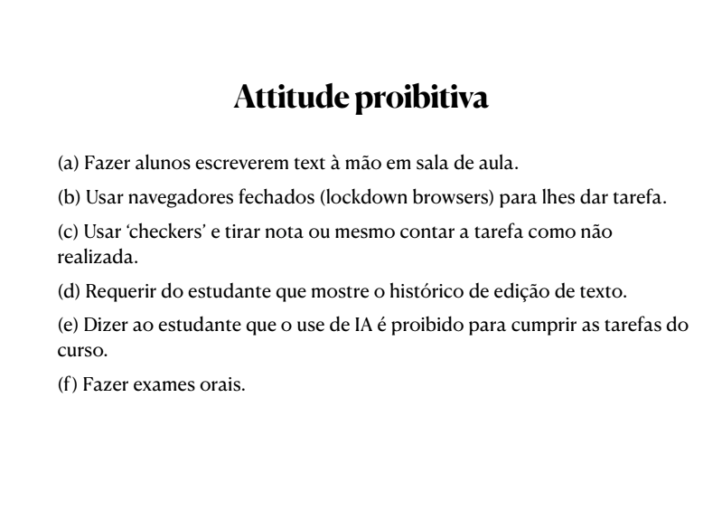 Slide com o seguinte texto escrito: Attitude proibitiva (a) Fazer alunos escreverem text à mão em sala de aula. (b) Usar navegadores fechados (lockdown browsers) para lhes dar tarefa. (c) Usar ‘checkers’ e tirar nota ou mesmo contar a tarefa como não realizada. (d) Requerir do estudante que mostre o histórico de edição de texto. (e) Dizer ao estudante que o use de IA é proibido para cumprir as tarefas do curso. (f) Fazer exames orais.