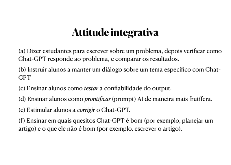 Slide com o seguinte texto: Attitude integrativa (a) Dizer estudantes para escrever sobre um problema, depois verificar como Chat-GPT responde ao problema, e comparar os resultados. (b) Instruir alunos a manter um diálogo sobre um tema específico com Chat- GPT (c) Ensinar alunos como testar a confiabilidade do output. (d) Ensinar alunos como prontificar (prompt) AI de maneira mais frutífera. (e) Estimular alunos a corrigir o Chat-GPT. (f) Ensinar em quais quesitos Chat-GPT é bom (por exemplo, planejar um artigo) e o que ele não é bom (por exemplo, escrever o artigo).