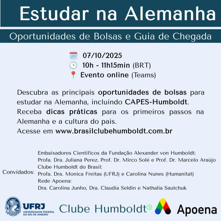 Cartaz do evento com o texto: 
Estudar na Alemanha Oportunidades de Bolsas e Guia de Chegada 🗓️ 07/10/2025 🕒 10h - 11h15min (BRT) 📍 Evento online (Teams) Descubra as principais oportunidades de bolsas para estudar na Alemanha, incluindo CAPES-Humboldt. Receba dicas práticas para os primeiros passos na Alemanha e a cultura do país. Acesse em www.brasilclubehumboldt.com.br Convidados: Embaixadores Científicos da Fundação Alexander von Humboldt: Profa. Dra. Juliana Perez, Prof. Dr. Mirco Solé e Prof. Dr. Marcelo Araújo Clube Humboldt do Brasil: Profa. Dra. Monica Freitas (UFRJ) e Carolina Nunes (Humanitat) Rede Apoena: Dra. Carolina Junho, Profa. Dra. Claudia Seldin e Nathalia Sautchuk e os logos da UFRJ, Clube Humboldt e Apoena