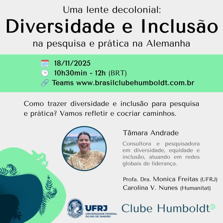 Cartaz do Evento: Uma lente decolonial: diversidade e inclusão na pesquisa e prática na Alemanha Data: 18 de novembro de 2025 Horário: das 10h30min às 12h Teams, link disponível em www.brasilclubehumboldt.com.br Como trazer diversidade e inclusão para pesquisa e prática? Vamos refletir e cocriar caminhos. Tâmara Andrade: Consultora e pesquisadora em diversidade, equidade e inclusão, atuando em redes globais de liderança. Profa. Dra. Monica Freitas (UFRJ) Carolina V. Nunes (Humanitat) Logo da UFRJ Logo do Clube Humboldt do Brasil O cartaz tem fundo cinza, uma faixa verde onde conta a data dezoito de novembro, o horário 10h30min e o link do site do Clube Humboldt www.brasilclubehumboldt.com.br . Há uma ilustração abstrata em azul marinho e verde. Ao lado do seu nome, aparece uma foto de Tâmara Andrade. Ela está sorrindo, é branca e tem cabelos castanhos.